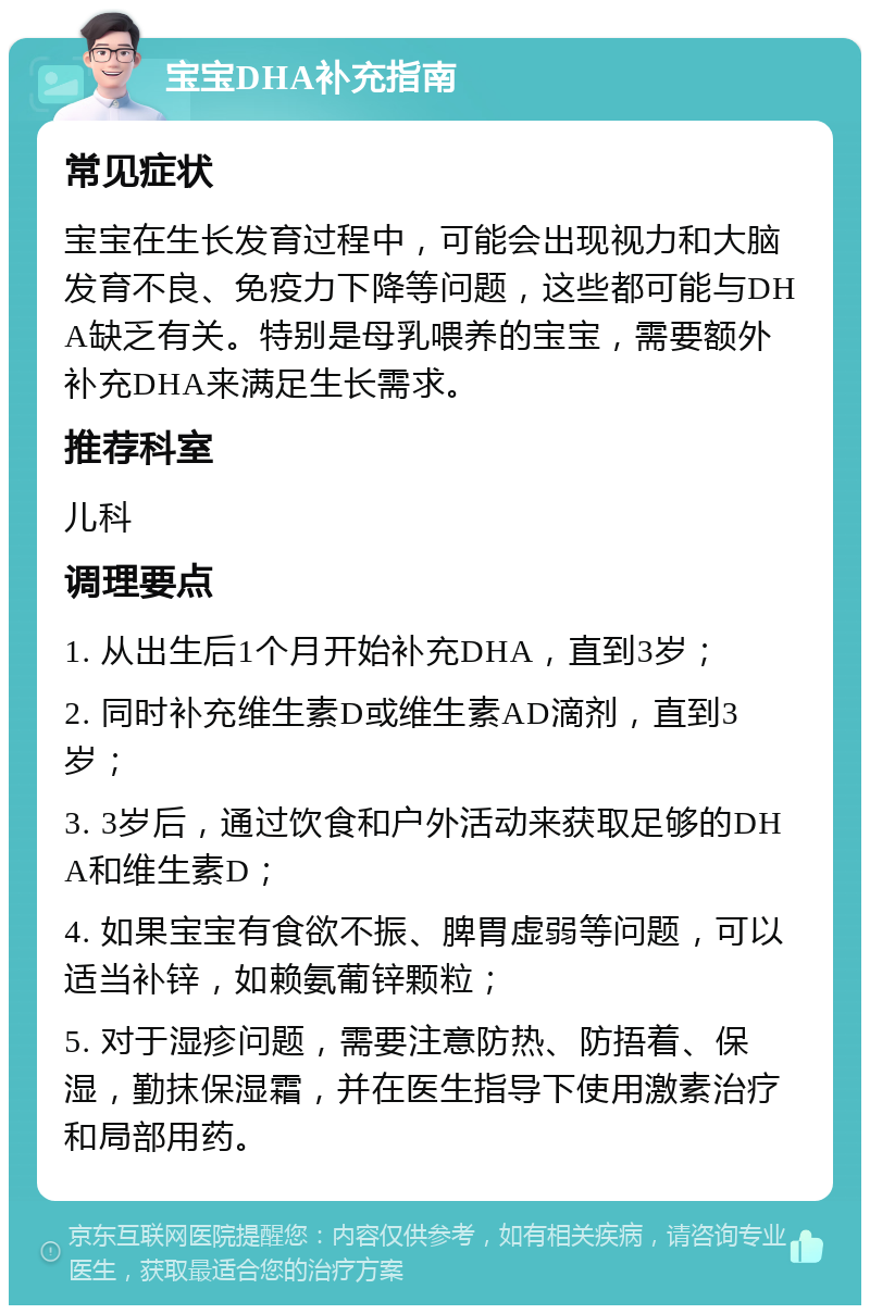 宝宝DHA补充指南 常见症状 宝宝在生长发育过程中，可能会出现视力和大脑发育不良、免疫力下降等问题，这些都可能与DHA缺乏有关。特别是母乳喂养的宝宝，需要额外补充DHA来满足生长需求。 推荐科室 儿科 调理要点 1. 从出生后1个月开始补充DHA，直到3岁； 2. 同时补充维生素D或维生素AD滴剂，直到3岁； 3. 3岁后，通过饮食和户外活动来获取足够的DHA和维生素D； 4. 如果宝宝有食欲不振、脾胃虚弱等问题，可以适当补锌，如赖氨葡锌颗粒； 5. 对于湿疹问题，需要注意防热、防捂着、保湿，勤抹保湿霜，并在医生指导下使用激素治疗和局部用药。