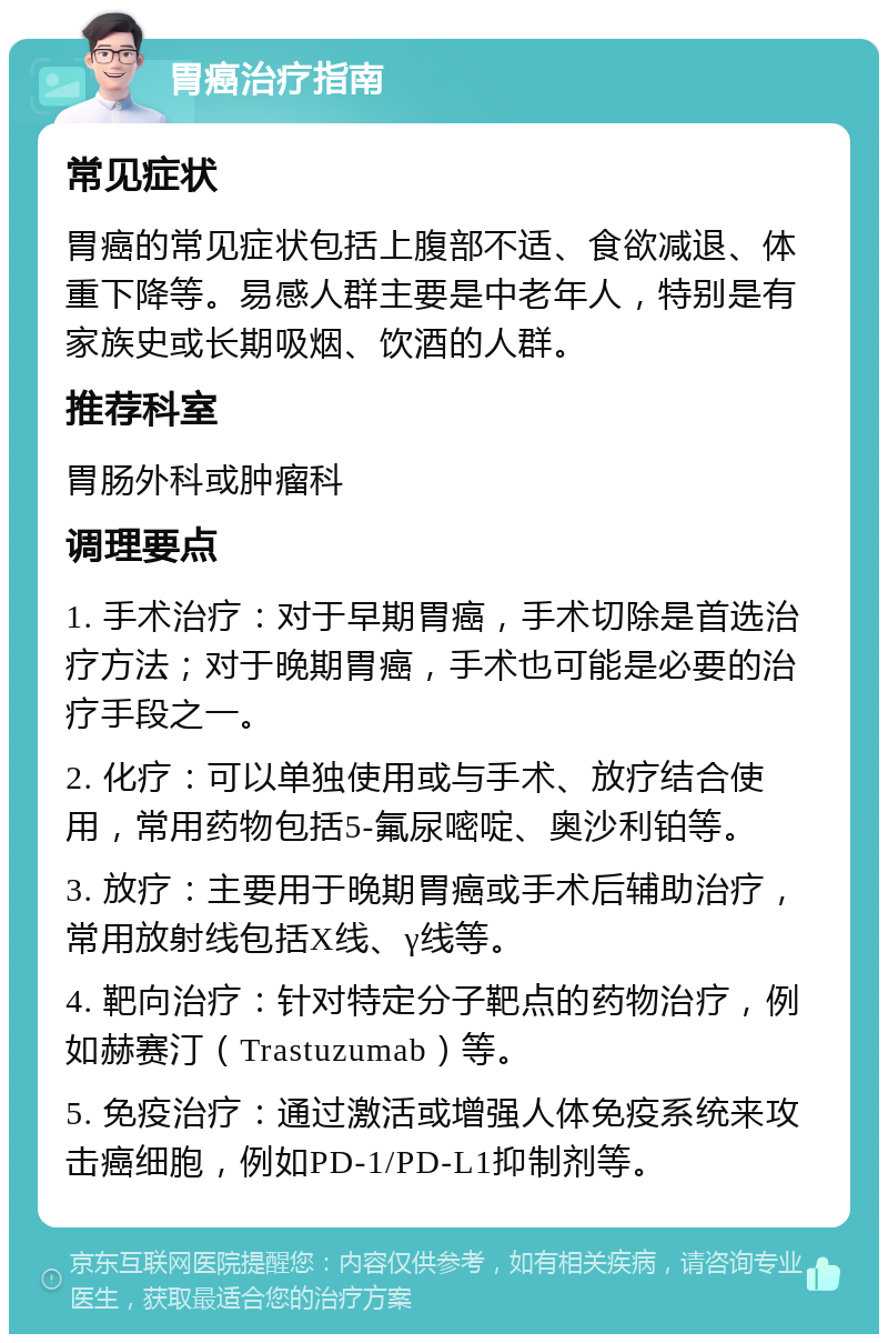 胃癌治疗指南 常见症状 胃癌的常见症状包括上腹部不适、食欲减退、体重下降等。易感人群主要是中老年人，特别是有家族史或长期吸烟、饮酒的人群。 推荐科室 胃肠外科或肿瘤科 调理要点 1. 手术治疗：对于早期胃癌，手术切除是首选治疗方法；对于晚期胃癌，手术也可能是必要的治疗手段之一。 2. 化疗：可以单独使用或与手术、放疗结合使用，常用药物包括5-氟尿嘧啶、奥沙利铂等。 3. 放疗：主要用于晚期胃癌或手术后辅助治疗，常用放射线包括X线、γ线等。 4. 靶向治疗：针对特定分子靶点的药物治疗，例如赫赛汀（Trastuzumab）等。 5. 免疫治疗：通过激活或增强人体免疫系统来攻击癌细胞，例如PD-1/PD-L1抑制剂等。