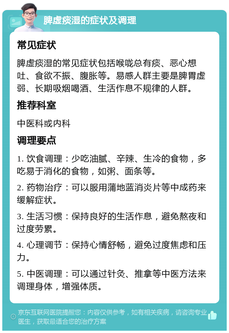 脾虚痰湿的症状及调理 常见症状 脾虚痰湿的常见症状包括喉咙总有痰、恶心想吐、食欲不振、腹胀等。易感人群主要是脾胃虚弱、长期吸烟喝酒、生活作息不规律的人群。 推荐科室 中医科或内科 调理要点 1. 饮食调理：少吃油腻、辛辣、生冷的食物，多吃易于消化的食物，如粥、面条等。 2. 药物治疗：可以服用蒲地蓝消炎片等中成药来缓解症状。 3. 生活习惯：保持良好的生活作息，避免熬夜和过度劳累。 4. 心理调节：保持心情舒畅，避免过度焦虑和压力。 5. 中医调理：可以通过针灸、推拿等中医方法来调理身体，增强体质。