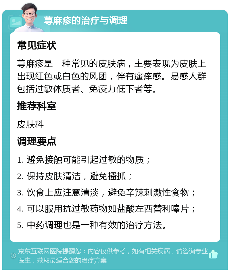 荨麻疹的治疗与调理 常见症状 荨麻疹是一种常见的皮肤病，主要表现为皮肤上出现红色或白色的风团，伴有瘙痒感。易感人群包括过敏体质者、免疫力低下者等。 推荐科室 皮肤科 调理要点 1. 避免接触可能引起过敏的物质； 2. 保持皮肤清洁，避免搔抓； 3. 饮食上应注意清淡，避免辛辣刺激性食物； 4. 可以服用抗过敏药物如盐酸左西替利嗪片； 5. 中药调理也是一种有效的治疗方法。