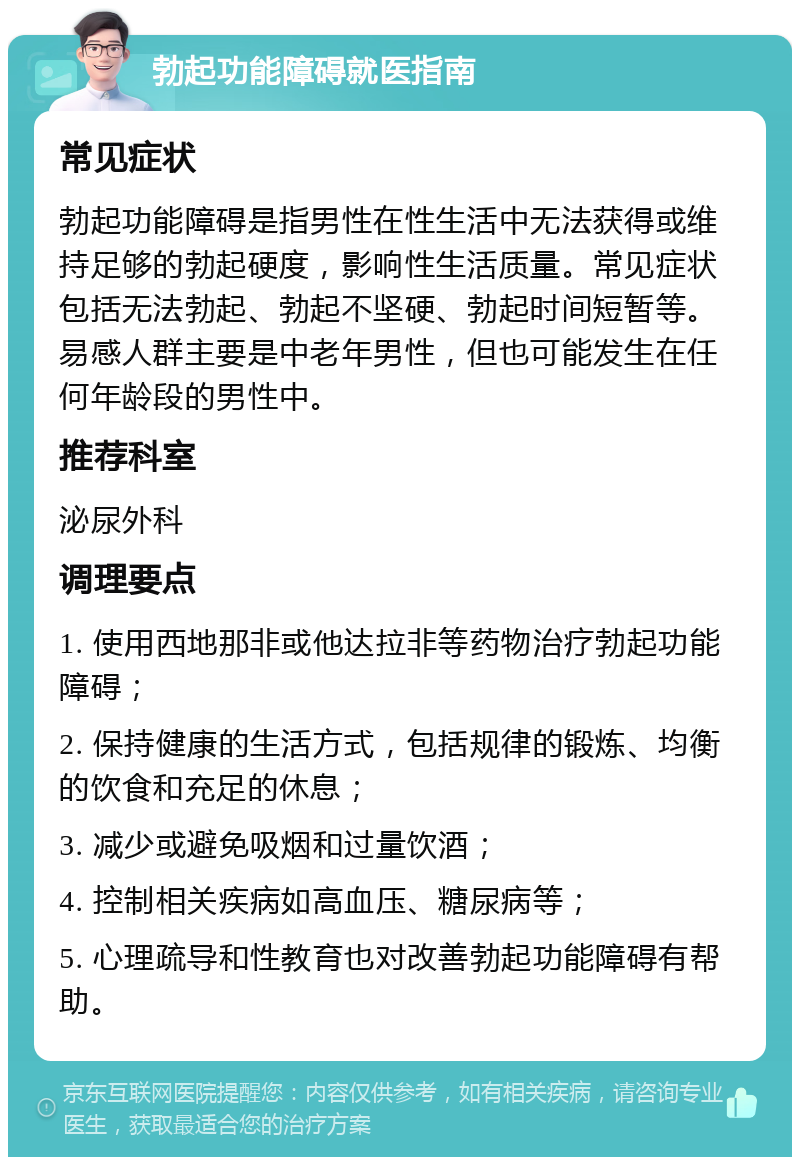 勃起功能障碍就医指南 常见症状 勃起功能障碍是指男性在性生活中无法获得或维持足够的勃起硬度，影响性生活质量。常见症状包括无法勃起、勃起不坚硬、勃起时间短暂等。易感人群主要是中老年男性，但也可能发生在任何年龄段的男性中。 推荐科室 泌尿外科 调理要点 1. 使用西地那非或他达拉非等药物治疗勃起功能障碍； 2. 保持健康的生活方式，包括规律的锻炼、均衡的饮食和充足的休息； 3. 减少或避免吸烟和过量饮酒； 4. 控制相关疾病如高血压、糖尿病等； 5. 心理疏导和性教育也对改善勃起功能障碍有帮助。