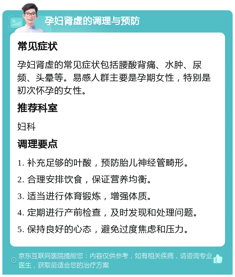 孕妇肾虚的调理与预防 常见症状 孕妇肾虚的常见症状包括腰酸背痛、水肿、尿频、头晕等。易感人群主要是孕期女性，特别是初次怀孕的女性。 推荐科室 妇科 调理要点 1. 补充足够的叶酸，预防胎儿神经管畸形。 2. 合理安排饮食，保证营养均衡。 3. 适当进行体育锻炼，增强体质。 4. 定期进行产前检查，及时发现和处理问题。 5. 保持良好的心态，避免过度焦虑和压力。