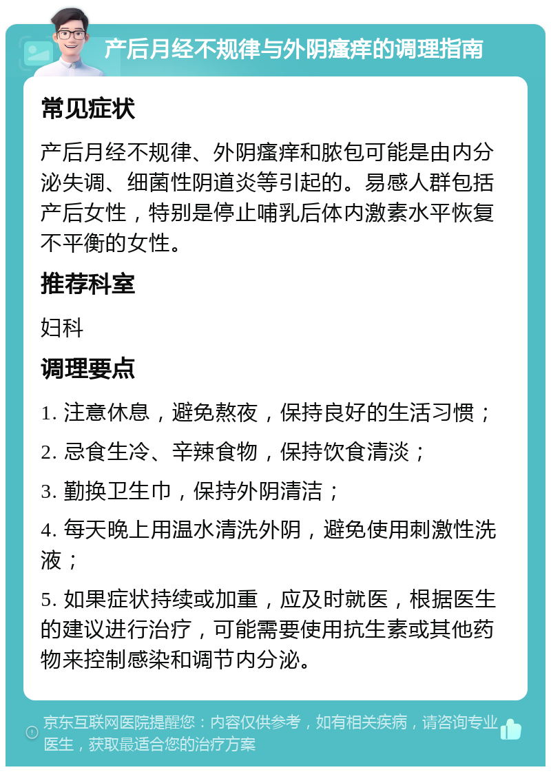 产后月经不规律与外阴瘙痒的调理指南 常见症状 产后月经不规律、外阴瘙痒和脓包可能是由内分泌失调、细菌性阴道炎等引起的。易感人群包括产后女性，特别是停止哺乳后体内激素水平恢复不平衡的女性。 推荐科室 妇科 调理要点 1. 注意休息，避免熬夜，保持良好的生活习惯； 2. 忌食生冷、辛辣食物，保持饮食清淡； 3. 勤换卫生巾，保持外阴清洁； 4. 每天晚上用温水清洗外阴，避免使用刺激性洗液； 5. 如果症状持续或加重，应及时就医，根据医生的建议进行治疗，可能需要使用抗生素或其他药物来控制感染和调节内分泌。