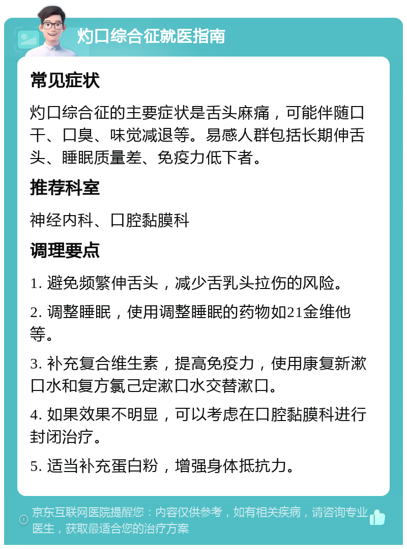 灼口综合征就医指南 常见症状 灼口综合征的主要症状是舌头麻痛，可能伴随口干、口臭、味觉减退等。易感人群包括长期伸舌头、睡眠质量差、免疫力低下者。 推荐科室 神经内科、口腔黏膜科 调理要点 1. 避免频繁伸舌头，减少舌乳头拉伤的风险。 2. 调整睡眠，使用调整睡眠的药物如21金维他等。 3. 补充复合维生素，提高免疫力，使用康复新漱口水和复方氯己定漱口水交替漱口。 4. 如果效果不明显，可以考虑在口腔黏膜科进行封闭治疗。 5. 适当补充蛋白粉，增强身体抵抗力。