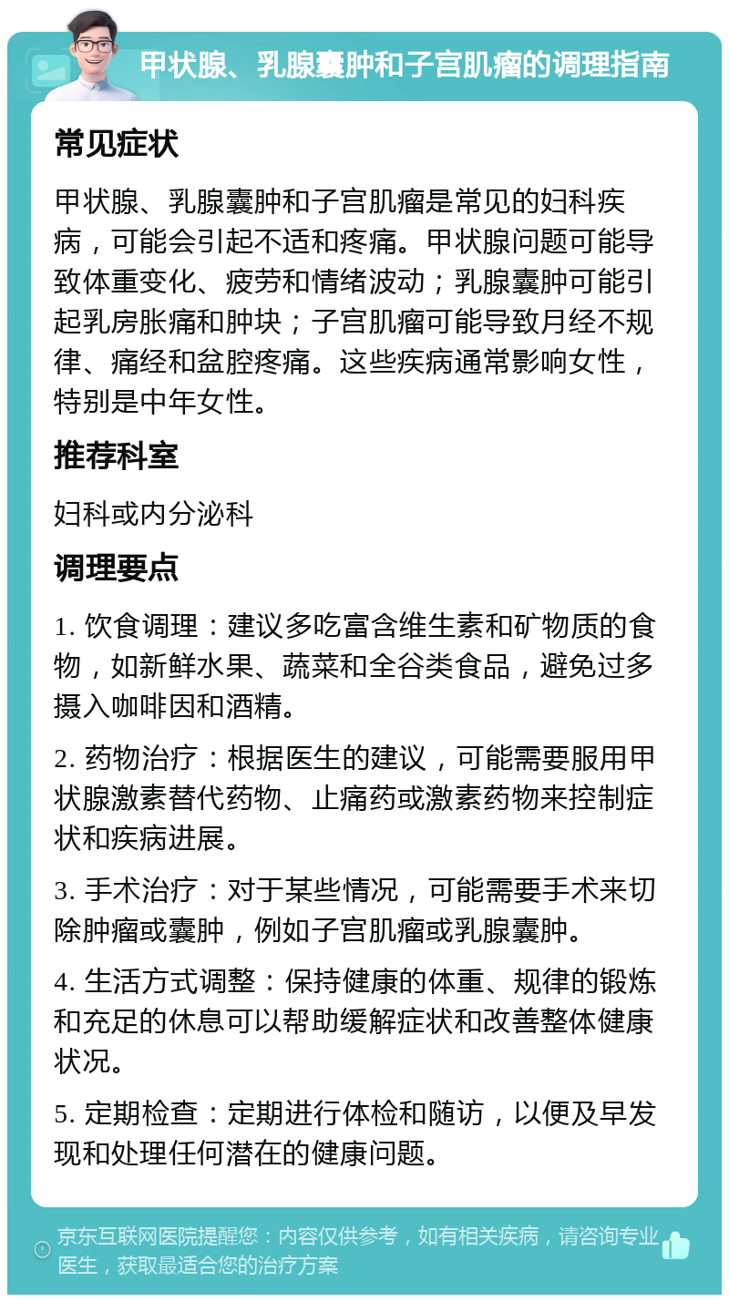 甲状腺、乳腺囊肿和子宫肌瘤的调理指南 常见症状 甲状腺、乳腺囊肿和子宫肌瘤是常见的妇科疾病，可能会引起不适和疼痛。甲状腺问题可能导致体重变化、疲劳和情绪波动；乳腺囊肿可能引起乳房胀痛和肿块；子宫肌瘤可能导致月经不规律、痛经和盆腔疼痛。这些疾病通常影响女性，特别是中年女性。 推荐科室 妇科或内分泌科 调理要点 1. 饮食调理：建议多吃富含维生素和矿物质的食物，如新鲜水果、蔬菜和全谷类食品，避免过多摄入咖啡因和酒精。 2. 药物治疗：根据医生的建议，可能需要服用甲状腺激素替代药物、止痛药或激素药物来控制症状和疾病进展。 3. 手术治疗：对于某些情况，可能需要手术来切除肿瘤或囊肿，例如子宫肌瘤或乳腺囊肿。 4. 生活方式调整：保持健康的体重、规律的锻炼和充足的休息可以帮助缓解症状和改善整体健康状况。 5. 定期检查：定期进行体检和随访，以便及早发现和处理任何潜在的健康问题。