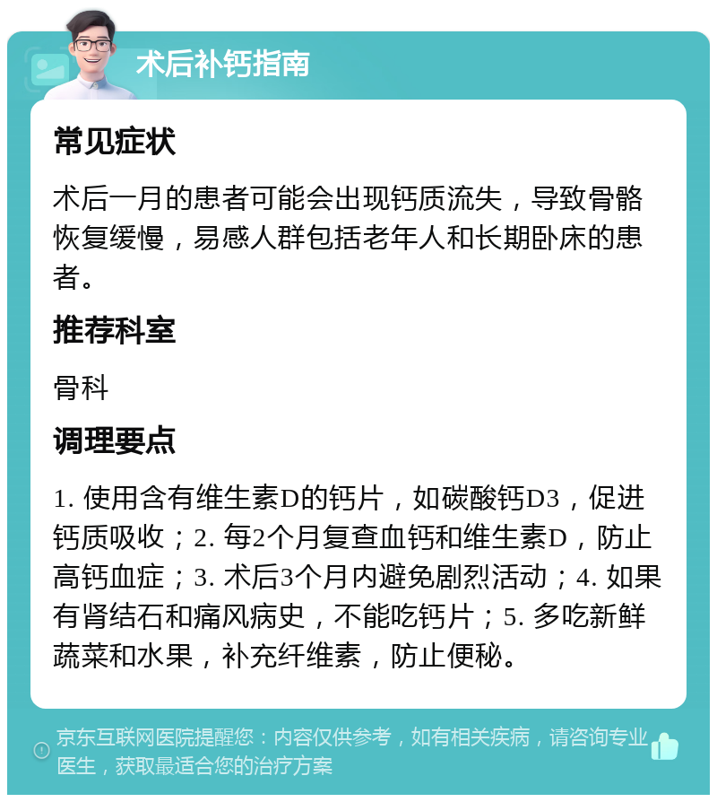 术后补钙指南 常见症状 术后一月的患者可能会出现钙质流失，导致骨骼恢复缓慢，易感人群包括老年人和长期卧床的患者。 推荐科室 骨科 调理要点 1. 使用含有维生素D的钙片，如碳酸钙D3，促进钙质吸收；2. 每2个月复查血钙和维生素D，防止高钙血症；3. 术后3个月内避免剧烈活动；4. 如果有肾结石和痛风病史，不能吃钙片；5. 多吃新鲜蔬菜和水果，补充纤维素，防止便秘。