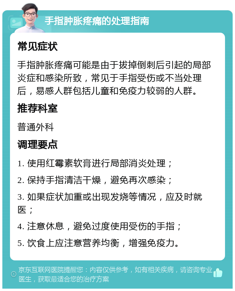 手指肿胀疼痛的处理指南 常见症状 手指肿胀疼痛可能是由于拔掉倒刺后引起的局部炎症和感染所致，常见于手指受伤或不当处理后，易感人群包括儿童和免疫力较弱的人群。 推荐科室 普通外科 调理要点 1. 使用红霉素软膏进行局部消炎处理； 2. 保持手指清洁干燥，避免再次感染； 3. 如果症状加重或出现发烧等情况，应及时就医； 4. 注意休息，避免过度使用受伤的手指； 5. 饮食上应注意营养均衡，增强免疫力。