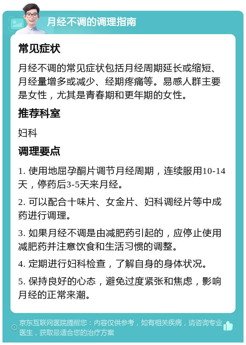 月经不调的调理指南 常见症状 月经不调的常见症状包括月经周期延长或缩短、月经量增多或减少、经期疼痛等。易感人群主要是女性，尤其是青春期和更年期的女性。 推荐科室 妇科 调理要点 1. 使用地屈孕酮片调节月经周期，连续服用10-14天，停药后3-5天来月经。 2. 可以配合十味片、女金片、妇科调经片等中成药进行调理。 3. 如果月经不调是由减肥药引起的，应停止使用减肥药并注意饮食和生活习惯的调整。 4. 定期进行妇科检查，了解自身的身体状况。 5. 保持良好的心态，避免过度紧张和焦虑，影响月经的正常来潮。