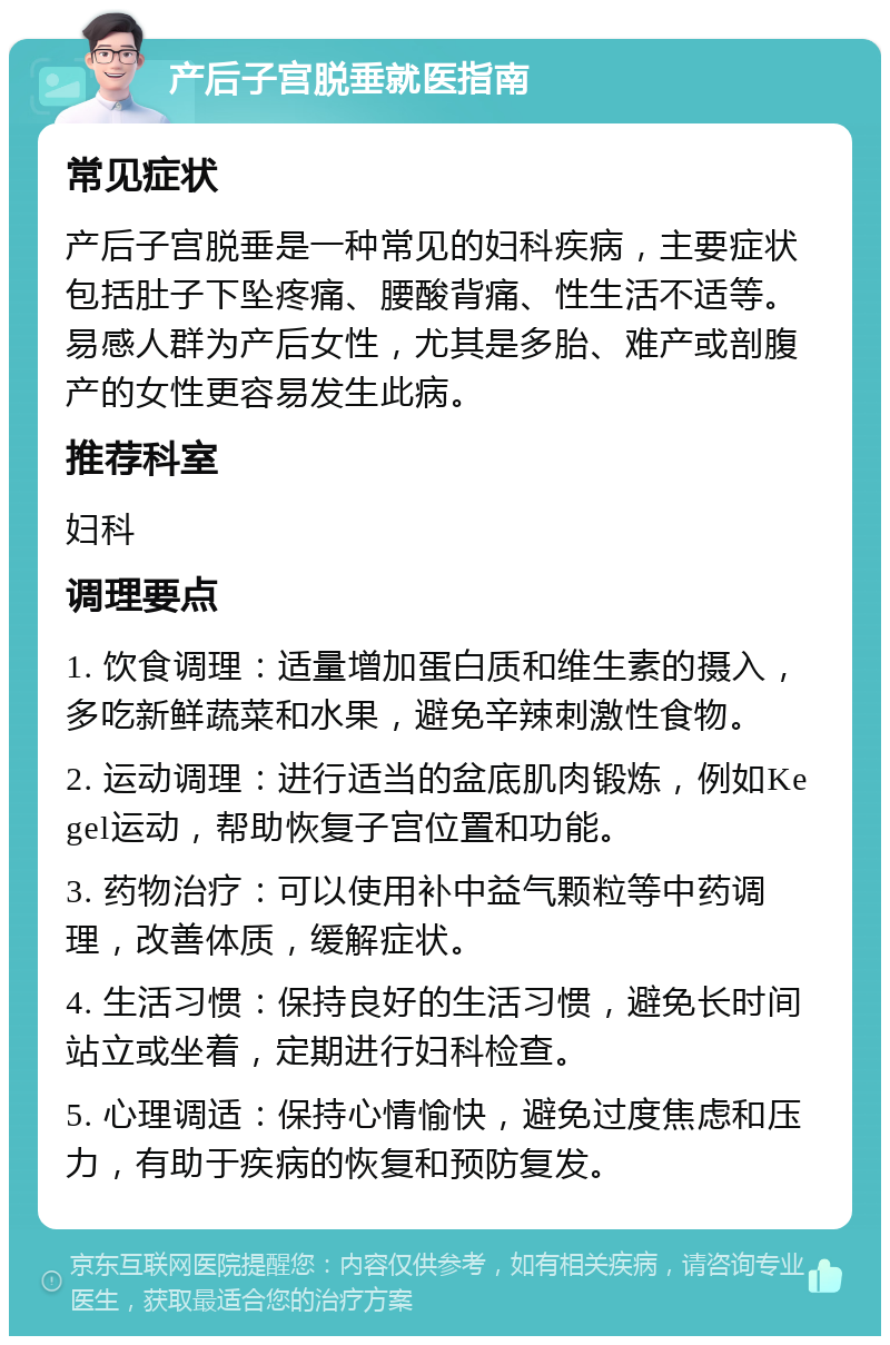 产后子宫脱垂就医指南 常见症状 产后子宫脱垂是一种常见的妇科疾病，主要症状包括肚子下坠疼痛、腰酸背痛、性生活不适等。易感人群为产后女性，尤其是多胎、难产或剖腹产的女性更容易发生此病。 推荐科室 妇科 调理要点 1. 饮食调理：适量增加蛋白质和维生素的摄入，多吃新鲜蔬菜和水果，避免辛辣刺激性食物。 2. 运动调理：进行适当的盆底肌肉锻炼，例如Kegel运动，帮助恢复子宫位置和功能。 3. 药物治疗：可以使用补中益气颗粒等中药调理，改善体质，缓解症状。 4. 生活习惯：保持良好的生活习惯，避免长时间站立或坐着，定期进行妇科检查。 5. 心理调适：保持心情愉快，避免过度焦虑和压力，有助于疾病的恢复和预防复发。