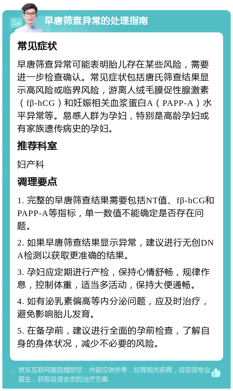 早唐筛查异常的处理指南 常见症状 早唐筛查异常可能表明胎儿存在某些风险，需要进一步检查确认。常见症状包括唐氏筛查结果显示高风险或临界风险，游离人绒毛膜促性腺激素（fβ-hCG）和妊娠相关血浆蛋白A（PAPP-A）水平异常等。易感人群为孕妇，特别是高龄孕妇或有家族遗传病史的孕妇。 推荐科室 妇产科 调理要点 1. 完整的早唐筛查结果需要包括NT值、fβ-hCG和PAPP-A等指标，单一数值不能确定是否存在问题。 2. 如果早唐筛查结果显示异常，建议进行无创DNA检测以获取更准确的结果。 3. 孕妇应定期进行产检，保持心情舒畅，规律作息，控制体重，适当多活动，保持大便通畅。 4. 如有泌乳素偏高等内分泌问题，应及时治疗，避免影响胎儿发育。 5. 在备孕前，建议进行全面的孕前检查，了解自身的身体状况，减少不必要的风险。