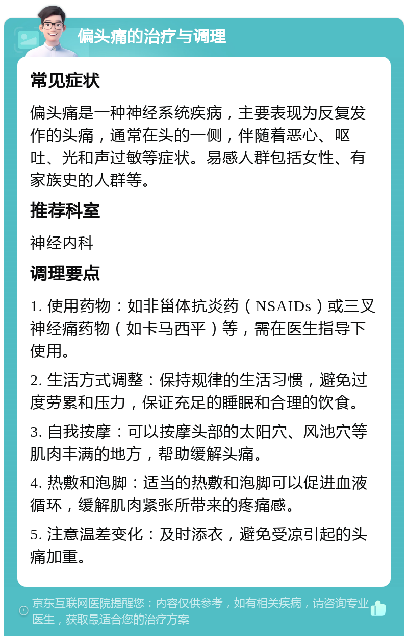 偏头痛的治疗与调理 常见症状 偏头痛是一种神经系统疾病，主要表现为反复发作的头痛，通常在头的一侧，伴随着恶心、呕吐、光和声过敏等症状。易感人群包括女性、有家族史的人群等。 推荐科室 神经内科 调理要点 1. 使用药物：如非甾体抗炎药（NSAIDs）或三叉神经痛药物（如卡马西平）等，需在医生指导下使用。 2. 生活方式调整：保持规律的生活习惯，避免过度劳累和压力，保证充足的睡眠和合理的饮食。 3. 自我按摩：可以按摩头部的太阳穴、风池穴等肌肉丰满的地方，帮助缓解头痛。 4. 热敷和泡脚：适当的热敷和泡脚可以促进血液循环，缓解肌肉紧张所带来的疼痛感。 5. 注意温差变化：及时添衣，避免受凉引起的头痛加重。