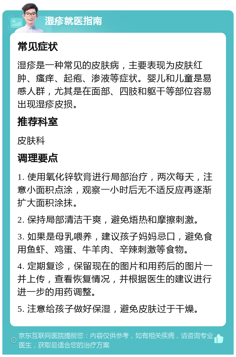 湿疹就医指南 常见症状 湿疹是一种常见的皮肤病，主要表现为皮肤红肿、瘙痒、起疱、渗液等症状。婴儿和儿童是易感人群，尤其是在面部、四肢和躯干等部位容易出现湿疹皮损。 推荐科室 皮肤科 调理要点 1. 使用氧化锌软膏进行局部治疗，两次每天，注意小面积点涂，观察一小时后无不适反应再逐渐扩大面积涂抹。 2. 保持局部清洁干爽，避免焐热和摩擦刺激。 3. 如果是母乳喂养，建议孩子妈妈忌口，避免食用鱼虾、鸡蛋、牛羊肉、辛辣刺激等食物。 4. 定期复诊，保留现在的图片和用药后的图片一并上传，查看恢复情况，并根据医生的建议进行进一步的用药调整。 5. 注意给孩子做好保湿，避免皮肤过于干燥。