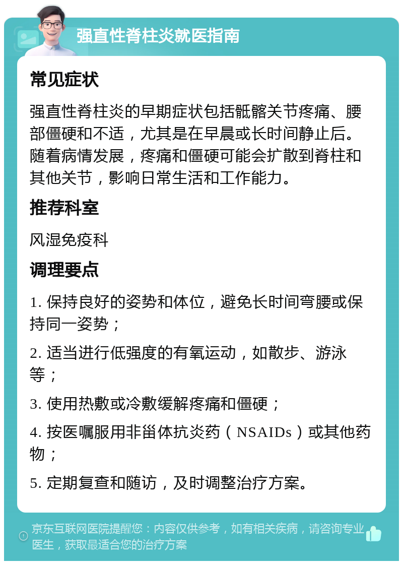 强直性脊柱炎就医指南 常见症状 强直性脊柱炎的早期症状包括骶髂关节疼痛、腰部僵硬和不适，尤其是在早晨或长时间静止后。随着病情发展，疼痛和僵硬可能会扩散到脊柱和其他关节，影响日常生活和工作能力。 推荐科室 风湿免疫科 调理要点 1. 保持良好的姿势和体位，避免长时间弯腰或保持同一姿势； 2. 适当进行低强度的有氧运动，如散步、游泳等； 3. 使用热敷或冷敷缓解疼痛和僵硬； 4. 按医嘱服用非甾体抗炎药（NSAIDs）或其他药物； 5. 定期复查和随访，及时调整治疗方案。