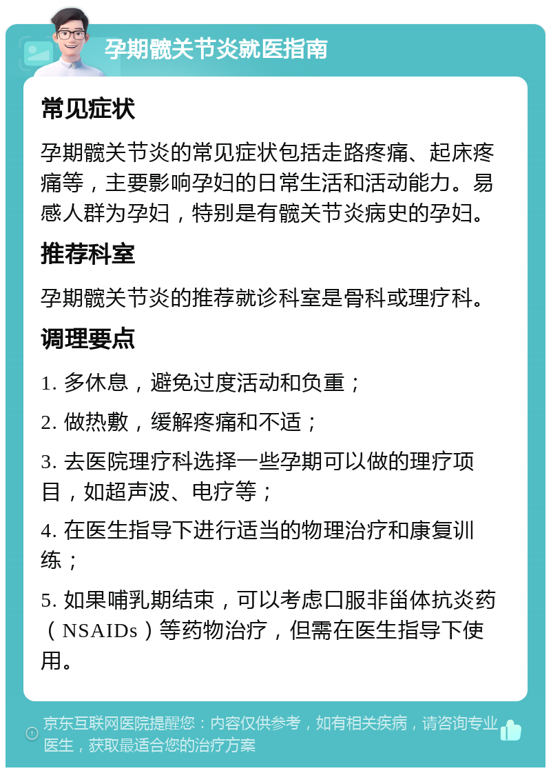 孕期髋关节炎就医指南 常见症状 孕期髋关节炎的常见症状包括走路疼痛、起床疼痛等，主要影响孕妇的日常生活和活动能力。易感人群为孕妇，特别是有髋关节炎病史的孕妇。 推荐科室 孕期髋关节炎的推荐就诊科室是骨科或理疗科。 调理要点 1. 多休息，避免过度活动和负重； 2. 做热敷，缓解疼痛和不适； 3. 去医院理疗科选择一些孕期可以做的理疗项目，如超声波、电疗等； 4. 在医生指导下进行适当的物理治疗和康复训练； 5. 如果哺乳期结束，可以考虑口服非甾体抗炎药（NSAIDs）等药物治疗，但需在医生指导下使用。