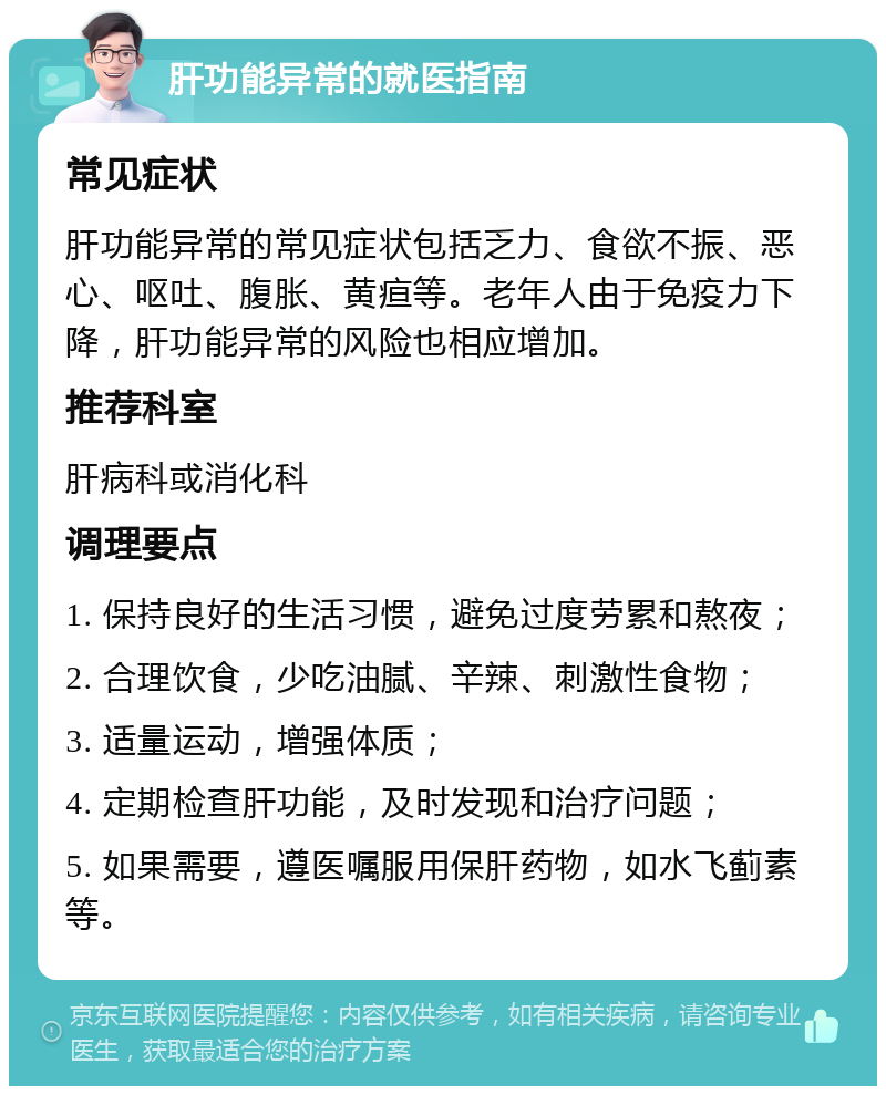 肝功能异常的就医指南 常见症状 肝功能异常的常见症状包括乏力、食欲不振、恶心、呕吐、腹胀、黄疸等。老年人由于免疫力下降，肝功能异常的风险也相应增加。 推荐科室 肝病科或消化科 调理要点 1. 保持良好的生活习惯，避免过度劳累和熬夜； 2. 合理饮食，少吃油腻、辛辣、刺激性食物； 3. 适量运动，增强体质； 4. 定期检查肝功能，及时发现和治疗问题； 5. 如果需要，遵医嘱服用保肝药物，如水飞蓟素等。