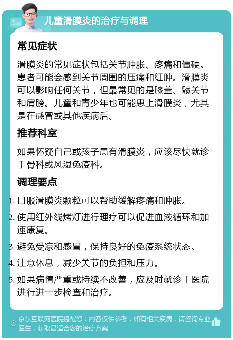 儿童滑膜炎的治疗与调理 常见症状 滑膜炎的常见症状包括关节肿胀、疼痛和僵硬。患者可能会感到关节周围的压痛和红肿。滑膜炎可以影响任何关节，但最常见的是膝盖、髋关节和肩膀。儿童和青少年也可能患上滑膜炎，尤其是在感冒或其他疾病后。 推荐科室 如果怀疑自己或孩子患有滑膜炎，应该尽快就诊于骨科或风湿免疫科。 调理要点 口服滑膜炎颗粒可以帮助缓解疼痛和肿胀。 使用红外线烤灯进行理疗可以促进血液循环和加速康复。 避免受凉和感冒，保持良好的免疫系统状态。 注意休息，减少关节的负担和压力。 如果病情严重或持续不改善，应及时就诊于医院进行进一步检查和治疗。