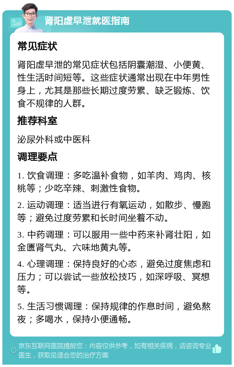 肾阳虚早泄就医指南 常见症状 肾阳虚早泄的常见症状包括阴囊潮湿、小便黄、性生活时间短等。这些症状通常出现在中年男性身上，尤其是那些长期过度劳累、缺乏锻炼、饮食不规律的人群。 推荐科室 泌尿外科或中医科 调理要点 1. 饮食调理：多吃温补食物，如羊肉、鸡肉、核桃等；少吃辛辣、刺激性食物。 2. 运动调理：适当进行有氧运动，如散步、慢跑等；避免过度劳累和长时间坐着不动。 3. 中药调理：可以服用一些中药来补肾壮阳，如金匮肾气丸、六味地黄丸等。 4. 心理调理：保持良好的心态，避免过度焦虑和压力；可以尝试一些放松技巧，如深呼吸、冥想等。 5. 生活习惯调理：保持规律的作息时间，避免熬夜；多喝水，保持小便通畅。