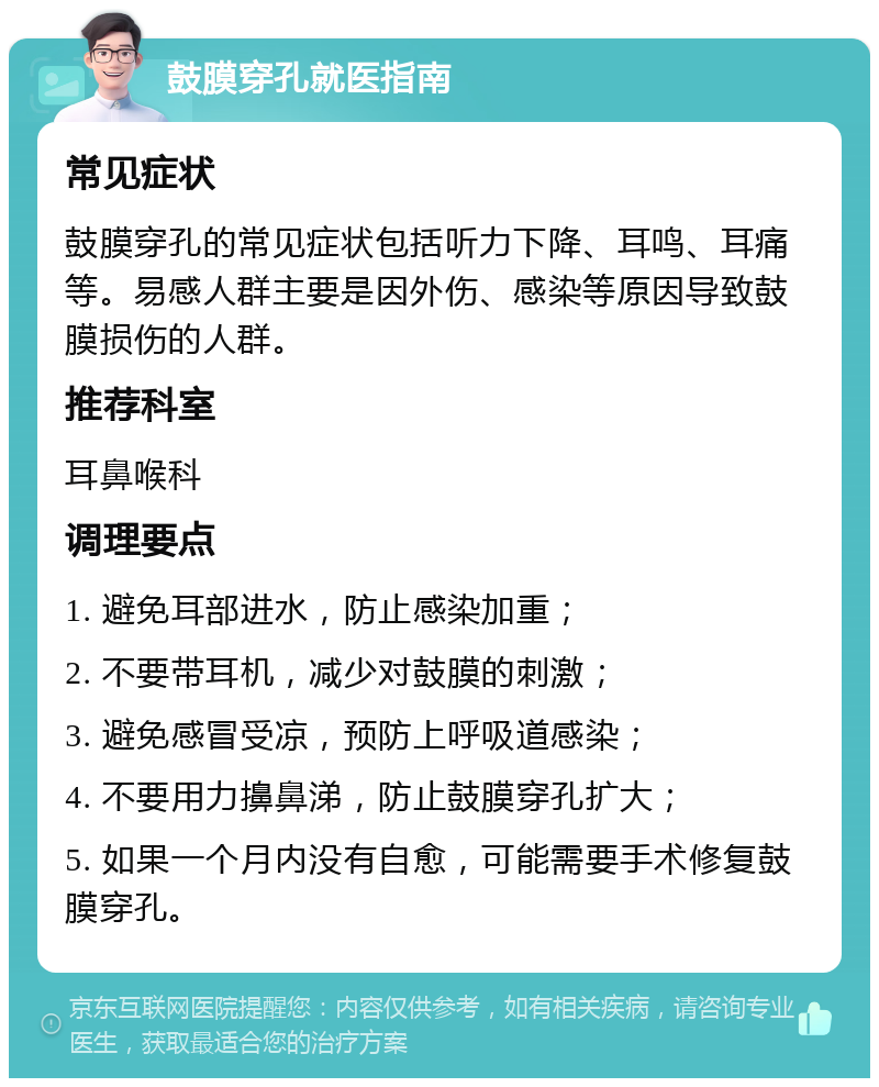 鼓膜穿孔就医指南 常见症状 鼓膜穿孔的常见症状包括听力下降、耳鸣、耳痛等。易感人群主要是因外伤、感染等原因导致鼓膜损伤的人群。 推荐科室 耳鼻喉科 调理要点 1. 避免耳部进水，防止感染加重； 2. 不要带耳机，减少对鼓膜的刺激； 3. 避免感冒受凉，预防上呼吸道感染； 4. 不要用力擤鼻涕，防止鼓膜穿孔扩大； 5. 如果一个月内没有自愈，可能需要手术修复鼓膜穿孔。