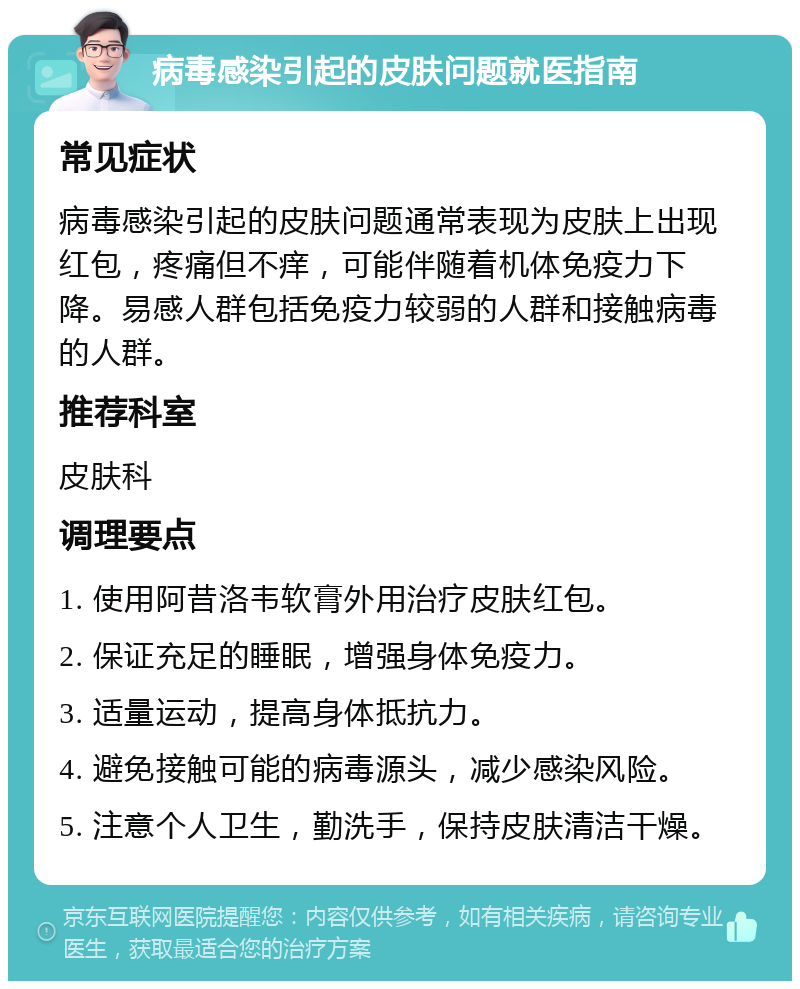 病毒感染引起的皮肤问题就医指南 常见症状 病毒感染引起的皮肤问题通常表现为皮肤上出现红包，疼痛但不痒，可能伴随着机体免疫力下降。易感人群包括免疫力较弱的人群和接触病毒的人群。 推荐科室 皮肤科 调理要点 1. 使用阿昔洛韦软膏外用治疗皮肤红包。 2. 保证充足的睡眠，增强身体免疫力。 3. 适量运动，提高身体抵抗力。 4. 避免接触可能的病毒源头，减少感染风险。 5. 注意个人卫生，勤洗手，保持皮肤清洁干燥。