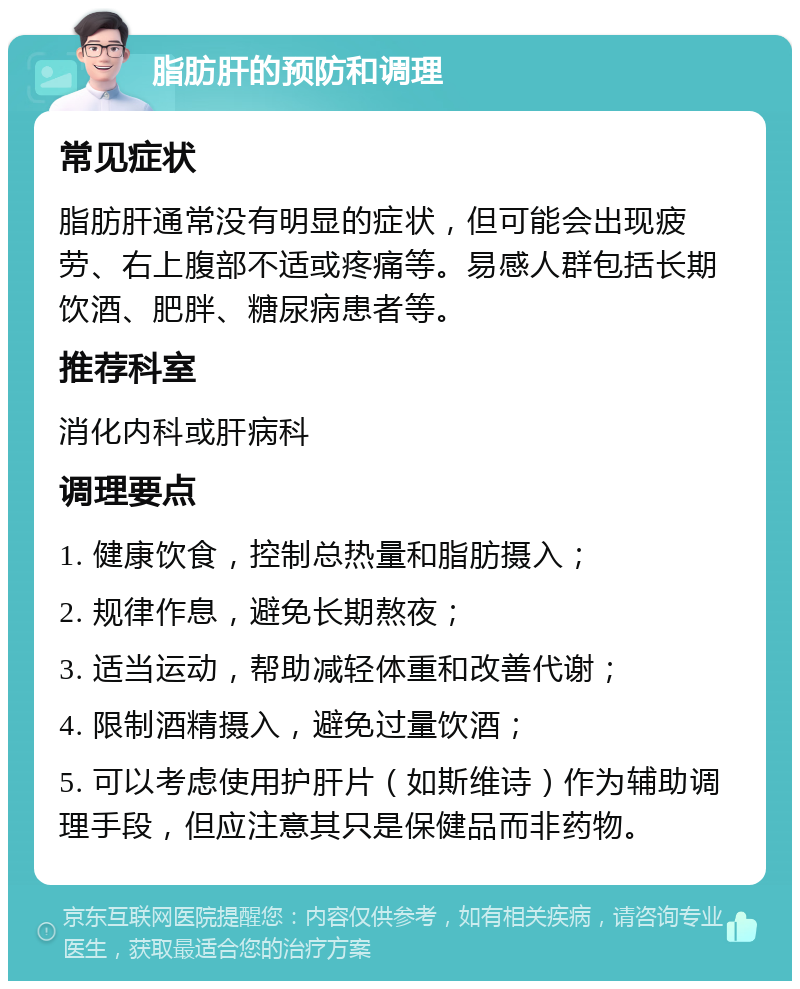 脂肪肝的预防和调理 常见症状 脂肪肝通常没有明显的症状，但可能会出现疲劳、右上腹部不适或疼痛等。易感人群包括长期饮酒、肥胖、糖尿病患者等。 推荐科室 消化内科或肝病科 调理要点 1. 健康饮食，控制总热量和脂肪摄入； 2. 规律作息，避免长期熬夜； 3. 适当运动，帮助减轻体重和改善代谢； 4. 限制酒精摄入，避免过量饮酒； 5. 可以考虑使用护肝片（如斯维诗）作为辅助调理手段，但应注意其只是保健品而非药物。