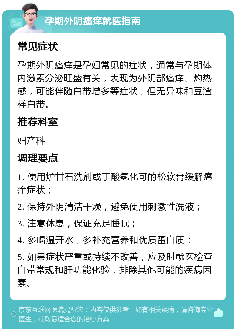 孕期外阴瘙痒就医指南 常见症状 孕期外阴瘙痒是孕妇常见的症状，通常与孕期体内激素分泌旺盛有关，表现为外阴部瘙痒、灼热感，可能伴随白带增多等症状，但无异味和豆渣样白带。 推荐科室 妇产科 调理要点 1. 使用炉甘石洗剂或丁酸氢化可的松软膏缓解瘙痒症状； 2. 保持外阴清洁干燥，避免使用刺激性洗液； 3. 注意休息，保证充足睡眠； 4. 多喝温开水，多补充营养和优质蛋白质； 5. 如果症状严重或持续不改善，应及时就医检查白带常规和肝功能化验，排除其他可能的疾病因素。