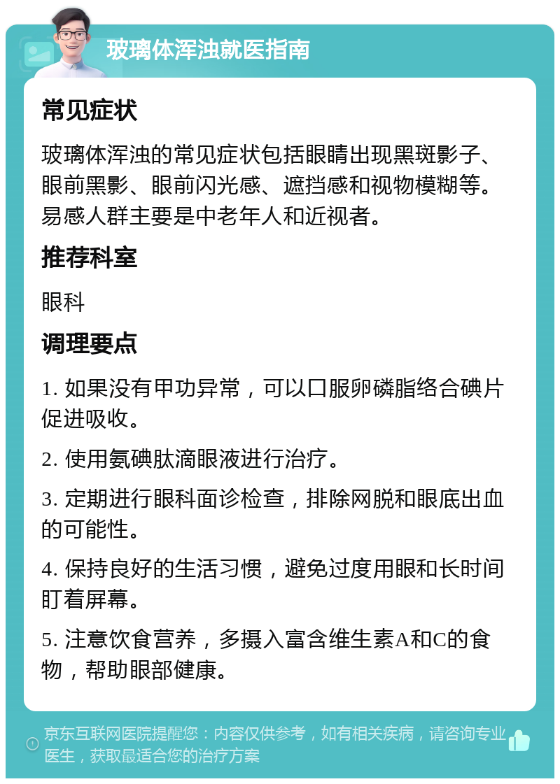 玻璃体浑浊就医指南 常见症状 玻璃体浑浊的常见症状包括眼睛出现黑斑影子、眼前黑影、眼前闪光感、遮挡感和视物模糊等。易感人群主要是中老年人和近视者。 推荐科室 眼科 调理要点 1. 如果没有甲功异常，可以口服卵磷脂络合碘片促进吸收。 2. 使用氨碘肽滴眼液进行治疗。 3. 定期进行眼科面诊检查，排除网脱和眼底出血的可能性。 4. 保持良好的生活习惯，避免过度用眼和长时间盯着屏幕。 5. 注意饮食营养，多摄入富含维生素A和C的食物，帮助眼部健康。