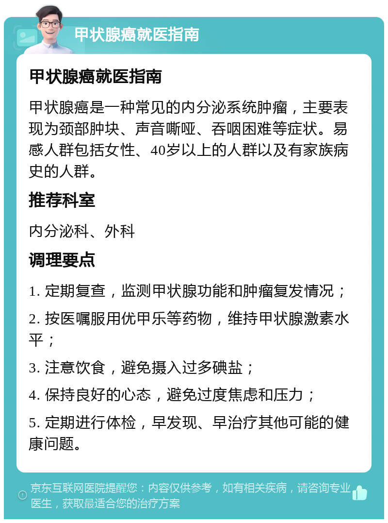 甲状腺癌就医指南 甲状腺癌就医指南 甲状腺癌是一种常见的内分泌系统肿瘤，主要表现为颈部肿块、声音嘶哑、吞咽困难等症状。易感人群包括女性、40岁以上的人群以及有家族病史的人群。 推荐科室 内分泌科、外科 调理要点 1. 定期复查，监测甲状腺功能和肿瘤复发情况； 2. 按医嘱服用优甲乐等药物，维持甲状腺激素水平； 3. 注意饮食，避免摄入过多碘盐； 4. 保持良好的心态，避免过度焦虑和压力； 5. 定期进行体检，早发现、早治疗其他可能的健康问题。