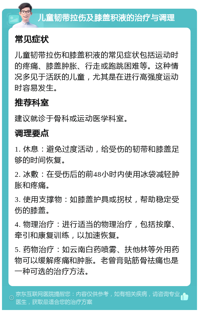 儿童韧带拉伤及膝盖积液的治疗与调理 常见症状 儿童韧带拉伤和膝盖积液的常见症状包括运动时的疼痛、膝盖肿胀、行走或跑跳困难等。这种情况多见于活跃的儿童，尤其是在进行高强度运动时容易发生。 推荐科室 建议就诊于骨科或运动医学科室。 调理要点 1. 休息：避免过度活动，给受伤的韧带和膝盖足够的时间恢复。 2. 冰敷：在受伤后的前48小时内使用冰袋减轻肿胀和疼痛。 3. 使用支撑物：如膝盖护具或拐杖，帮助稳定受伤的膝盖。 4. 物理治疗：进行适当的物理治疗，包括按摩、牵引和康复训练，以加速恢复。 5. 药物治疗：如云南白药喷雾、扶他林等外用药物可以缓解疼痛和肿胀。老曾膏贴筋骨祛痛也是一种可选的治疗方法。