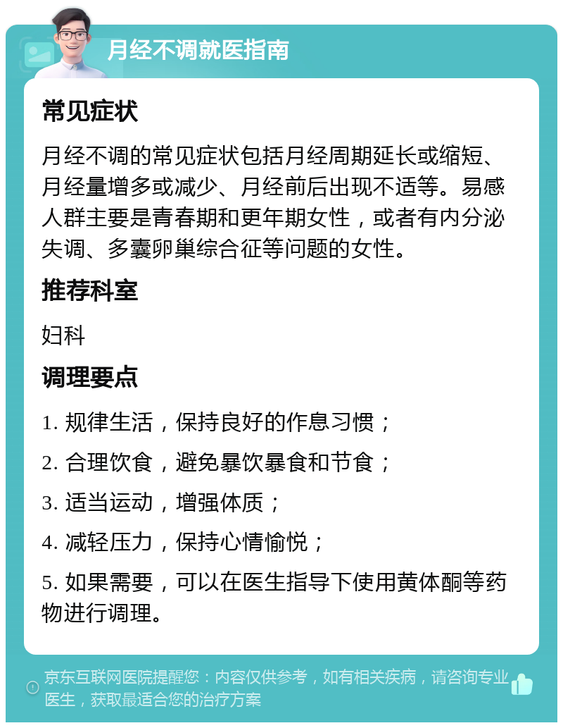 月经不调就医指南 常见症状 月经不调的常见症状包括月经周期延长或缩短、月经量增多或减少、月经前后出现不适等。易感人群主要是青春期和更年期女性，或者有内分泌失调、多囊卵巢综合征等问题的女性。 推荐科室 妇科 调理要点 1. 规律生活，保持良好的作息习惯； 2. 合理饮食，避免暴饮暴食和节食； 3. 适当运动，增强体质； 4. 减轻压力，保持心情愉悦； 5. 如果需要，可以在医生指导下使用黄体酮等药物进行调理。