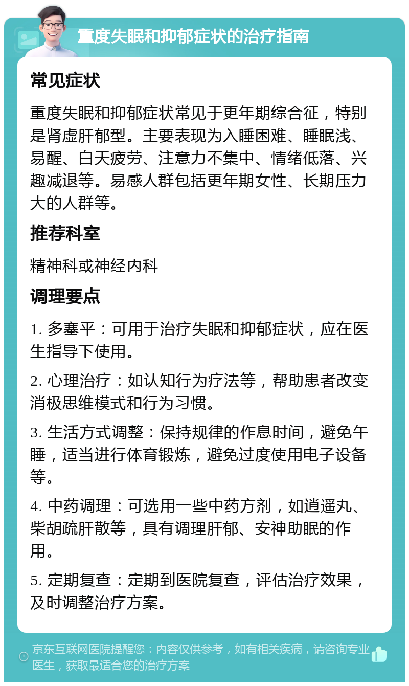 重度失眠和抑郁症状的治疗指南 常见症状 重度失眠和抑郁症状常见于更年期综合征，特别是肾虚肝郁型。主要表现为入睡困难、睡眠浅、易醒、白天疲劳、注意力不集中、情绪低落、兴趣减退等。易感人群包括更年期女性、长期压力大的人群等。 推荐科室 精神科或神经内科 调理要点 1. 多塞平：可用于治疗失眠和抑郁症状，应在医生指导下使用。 2. 心理治疗：如认知行为疗法等，帮助患者改变消极思维模式和行为习惯。 3. 生活方式调整：保持规律的作息时间，避免午睡，适当进行体育锻炼，避免过度使用电子设备等。 4. 中药调理：可选用一些中药方剂，如逍遥丸、柴胡疏肝散等，具有调理肝郁、安神助眠的作用。 5. 定期复查：定期到医院复查，评估治疗效果，及时调整治疗方案。