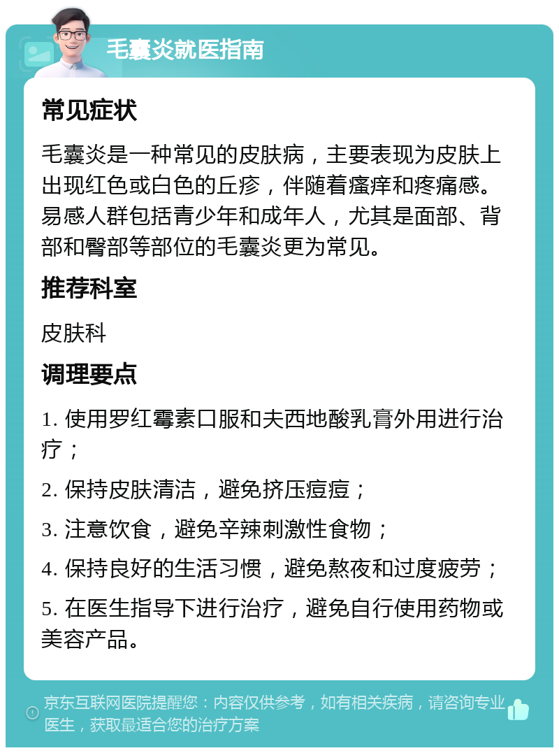 毛囊炎就医指南 常见症状 毛囊炎是一种常见的皮肤病，主要表现为皮肤上出现红色或白色的丘疹，伴随着瘙痒和疼痛感。易感人群包括青少年和成年人，尤其是面部、背部和臀部等部位的毛囊炎更为常见。 推荐科室 皮肤科 调理要点 1. 使用罗红霉素口服和夫西地酸乳膏外用进行治疗； 2. 保持皮肤清洁，避免挤压痘痘； 3. 注意饮食，避免辛辣刺激性食物； 4. 保持良好的生活习惯，避免熬夜和过度疲劳； 5. 在医生指导下进行治疗，避免自行使用药物或美容产品。