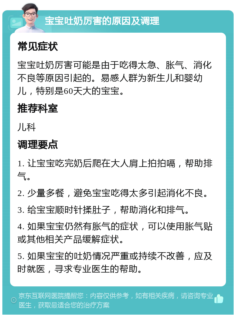 宝宝吐奶厉害的原因及调理 常见症状 宝宝吐奶厉害可能是由于吃得太急、胀气、消化不良等原因引起的。易感人群为新生儿和婴幼儿，特别是60天大的宝宝。 推荐科室 儿科 调理要点 1. 让宝宝吃完奶后爬在大人肩上拍拍嗝，帮助排气。 2. 少量多餐，避免宝宝吃得太多引起消化不良。 3. 给宝宝顺时针揉肚子，帮助消化和排气。 4. 如果宝宝仍然有胀气的症状，可以使用胀气贴或其他相关产品缓解症状。 5. 如果宝宝的吐奶情况严重或持续不改善，应及时就医，寻求专业医生的帮助。