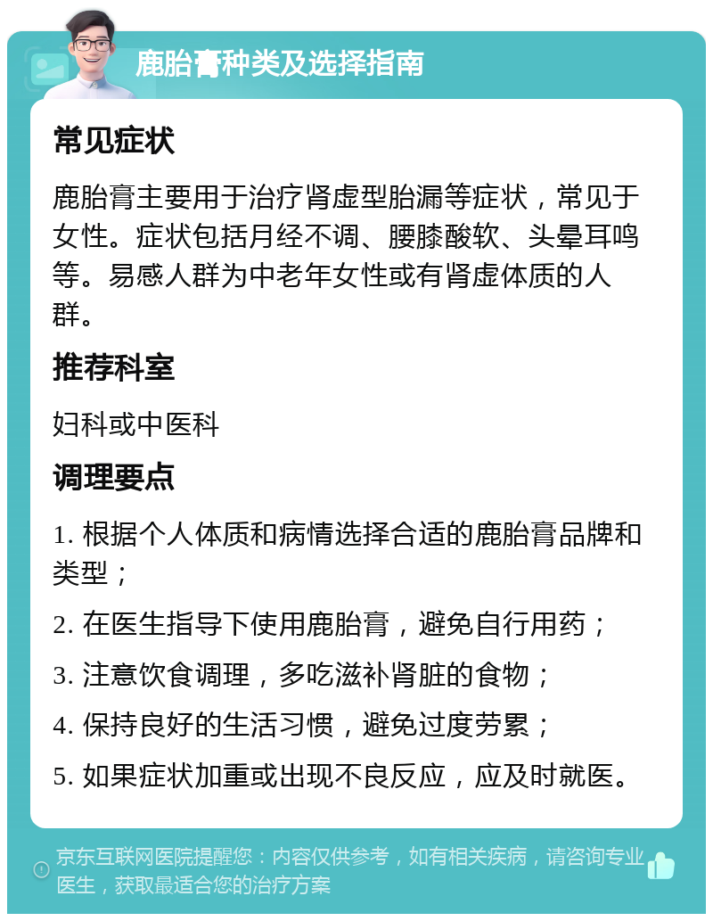 鹿胎膏种类及选择指南 常见症状 鹿胎膏主要用于治疗肾虚型胎漏等症状，常见于女性。症状包括月经不调、腰膝酸软、头晕耳鸣等。易感人群为中老年女性或有肾虚体质的人群。 推荐科室 妇科或中医科 调理要点 1. 根据个人体质和病情选择合适的鹿胎膏品牌和类型； 2. 在医生指导下使用鹿胎膏，避免自行用药； 3. 注意饮食调理，多吃滋补肾脏的食物； 4. 保持良好的生活习惯，避免过度劳累； 5. 如果症状加重或出现不良反应，应及时就医。