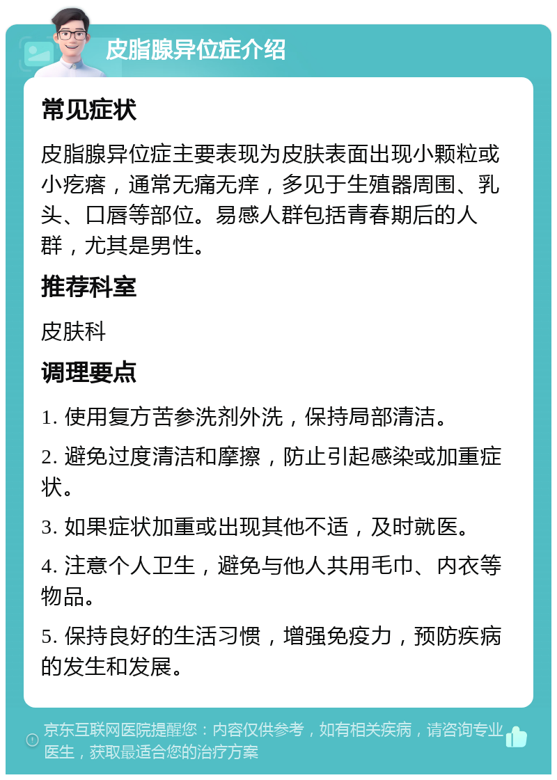 皮脂腺异位症介绍 常见症状 皮脂腺异位症主要表现为皮肤表面出现小颗粒或小疙瘩，通常无痛无痒，多见于生殖器周围、乳头、口唇等部位。易感人群包括青春期后的人群，尤其是男性。 推荐科室 皮肤科 调理要点 1. 使用复方苦参洗剂外洗，保持局部清洁。 2. 避免过度清洁和摩擦，防止引起感染或加重症状。 3. 如果症状加重或出现其他不适，及时就医。 4. 注意个人卫生，避免与他人共用毛巾、内衣等物品。 5. 保持良好的生活习惯，增强免疫力，预防疾病的发生和发展。