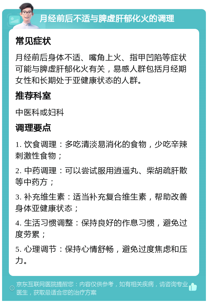 月经前后不适与脾虚肝郁化火的调理 常见症状 月经前后身体不适、嘴角上火、指甲凹陷等症状可能与脾虚肝郁化火有关，易感人群包括月经期女性和长期处于亚健康状态的人群。 推荐科室 中医科或妇科 调理要点 1. 饮食调理：多吃清淡易消化的食物，少吃辛辣刺激性食物； 2. 中药调理：可以尝试服用逍遥丸、柴胡疏肝散等中药方； 3. 补充维生素：适当补充复合维生素，帮助改善身体亚健康状态； 4. 生活习惯调整：保持良好的作息习惯，避免过度劳累； 5. 心理调节：保持心情舒畅，避免过度焦虑和压力。