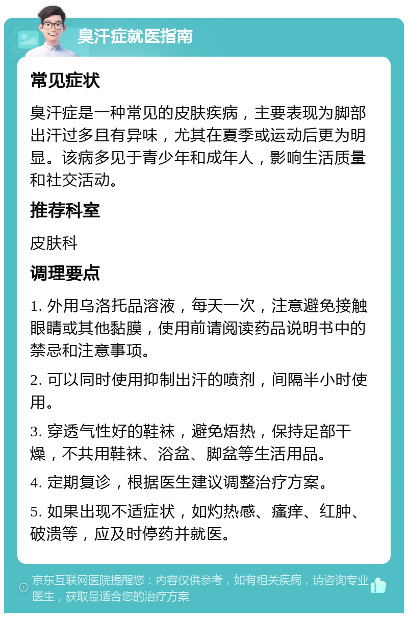 臭汗症就医指南 常见症状 臭汗症是一种常见的皮肤疾病，主要表现为脚部出汗过多且有异味，尤其在夏季或运动后更为明显。该病多见于青少年和成年人，影响生活质量和社交活动。 推荐科室 皮肤科 调理要点 1. 外用乌洛托品溶液，每天一次，注意避免接触眼睛或其他黏膜，使用前请阅读药品说明书中的禁忌和注意事项。 2. 可以同时使用抑制出汗的喷剂，间隔半小时使用。 3. 穿透气性好的鞋袜，避免焐热，保持足部干燥，不共用鞋袜、浴盆、脚盆等生活用品。 4. 定期复诊，根据医生建议调整治疗方案。 5. 如果出现不适症状，如灼热感、瘙痒、红肿、破溃等，应及时停药并就医。