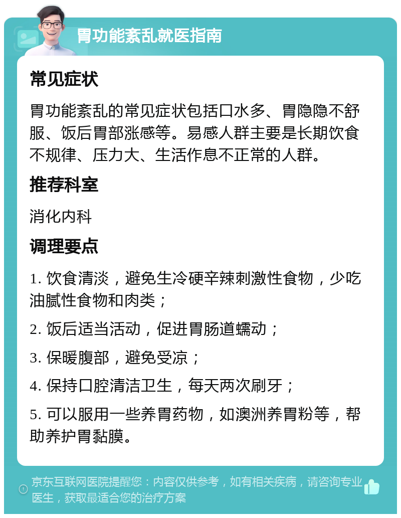 胃功能紊乱就医指南 常见症状 胃功能紊乱的常见症状包括口水多、胃隐隐不舒服、饭后胃部涨感等。易感人群主要是长期饮食不规律、压力大、生活作息不正常的人群。 推荐科室 消化内科 调理要点 1. 饮食清淡，避免生冷硬辛辣刺激性食物，少吃油腻性食物和肉类； 2. 饭后适当活动，促进胃肠道蠕动； 3. 保暖腹部，避免受凉； 4. 保持口腔清洁卫生，每天两次刷牙； 5. 可以服用一些养胃药物，如澳洲养胃粉等，帮助养护胃黏膜。