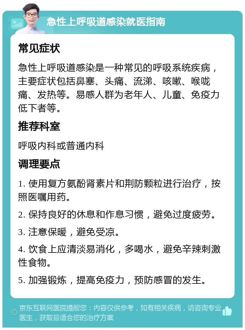 急性上呼吸道感染就医指南 常见症状 急性上呼吸道感染是一种常见的呼吸系统疾病，主要症状包括鼻塞、头痛、流涕、咳嗽、喉咙痛、发热等。易感人群为老年人、儿童、免疫力低下者等。 推荐科室 呼吸内科或普通内科 调理要点 1. 使用复方氨酚肾素片和荆防颗粒进行治疗，按照医嘱用药。 2. 保持良好的休息和作息习惯，避免过度疲劳。 3. 注意保暖，避免受凉。 4. 饮食上应清淡易消化，多喝水，避免辛辣刺激性食物。 5. 加强锻炼，提高免疫力，预防感冒的发生。