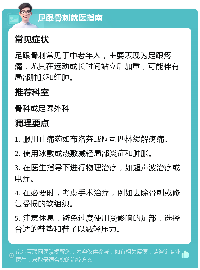 足跟骨刺就医指南 常见症状 足跟骨刺常见于中老年人，主要表现为足跟疼痛，尤其在运动或长时间站立后加重，可能伴有局部肿胀和红肿。 推荐科室 骨科或足踝外科 调理要点 1. 服用止痛药如布洛芬或阿司匹林缓解疼痛。 2. 使用冰敷或热敷减轻局部炎症和肿胀。 3. 在医生指导下进行物理治疗，如超声波治疗或电疗。 4. 在必要时，考虑手术治疗，例如去除骨刺或修复受损的软组织。 5. 注意休息，避免过度使用受影响的足部，选择合适的鞋垫和鞋子以减轻压力。