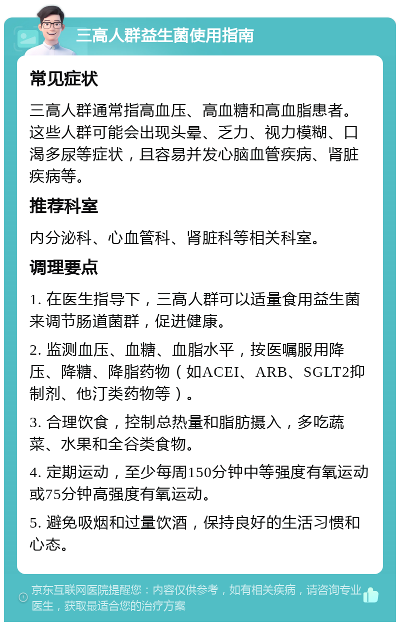 三高人群益生菌使用指南 常见症状 三高人群通常指高血压、高血糖和高血脂患者。这些人群可能会出现头晕、乏力、视力模糊、口渴多尿等症状，且容易并发心脑血管疾病、肾脏疾病等。 推荐科室 内分泌科、心血管科、肾脏科等相关科室。 调理要点 1. 在医生指导下，三高人群可以适量食用益生菌来调节肠道菌群，促进健康。 2. 监测血压、血糖、血脂水平，按医嘱服用降压、降糖、降脂药物（如ACEI、ARB、SGLT2抑制剂、他汀类药物等）。 3. 合理饮食，控制总热量和脂肪摄入，多吃蔬菜、水果和全谷类食物。 4. 定期运动，至少每周150分钟中等强度有氧运动或75分钟高强度有氧运动。 5. 避免吸烟和过量饮酒，保持良好的生活习惯和心态。