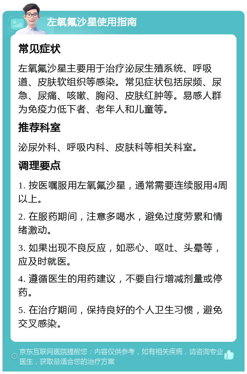 左氧氟沙星使用指南 常见症状 左氧氟沙星主要用于治疗泌尿生殖系统、呼吸道、皮肤软组织等感染。常见症状包括尿频、尿急、尿痛、咳嗽、胸闷、皮肤红肿等。易感人群为免疫力低下者、老年人和儿童等。 推荐科室 泌尿外科、呼吸内科、皮肤科等相关科室。 调理要点 1. 按医嘱服用左氧氟沙星，通常需要连续服用4周以上。 2. 在服药期间，注意多喝水，避免过度劳累和情绪激动。 3. 如果出现不良反应，如恶心、呕吐、头晕等，应及时就医。 4. 遵循医生的用药建议，不要自行增减剂量或停药。 5. 在治疗期间，保持良好的个人卫生习惯，避免交叉感染。