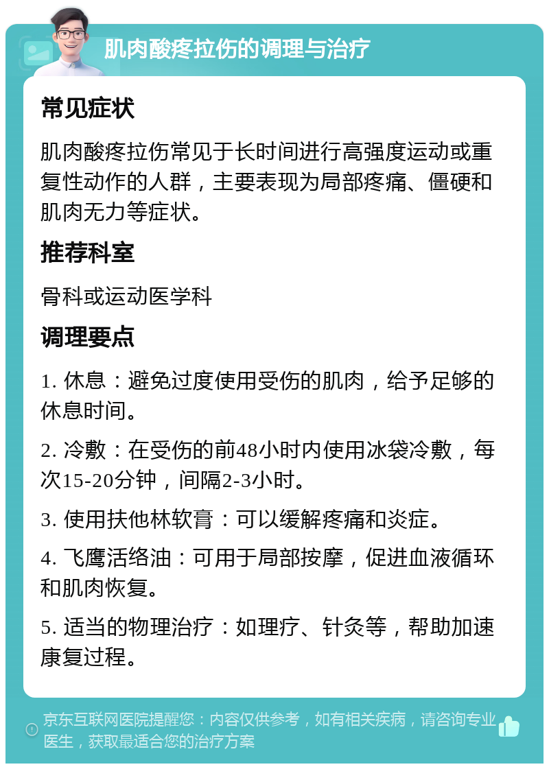 肌肉酸疼拉伤的调理与治疗 常见症状 肌肉酸疼拉伤常见于长时间进行高强度运动或重复性动作的人群，主要表现为局部疼痛、僵硬和肌肉无力等症状。 推荐科室 骨科或运动医学科 调理要点 1. 休息：避免过度使用受伤的肌肉，给予足够的休息时间。 2. 冷敷：在受伤的前48小时内使用冰袋冷敷，每次15-20分钟，间隔2-3小时。 3. 使用扶他林软膏：可以缓解疼痛和炎症。 4. 飞鹰活络油：可用于局部按摩，促进血液循环和肌肉恢复。 5. 适当的物理治疗：如理疗、针灸等，帮助加速康复过程。