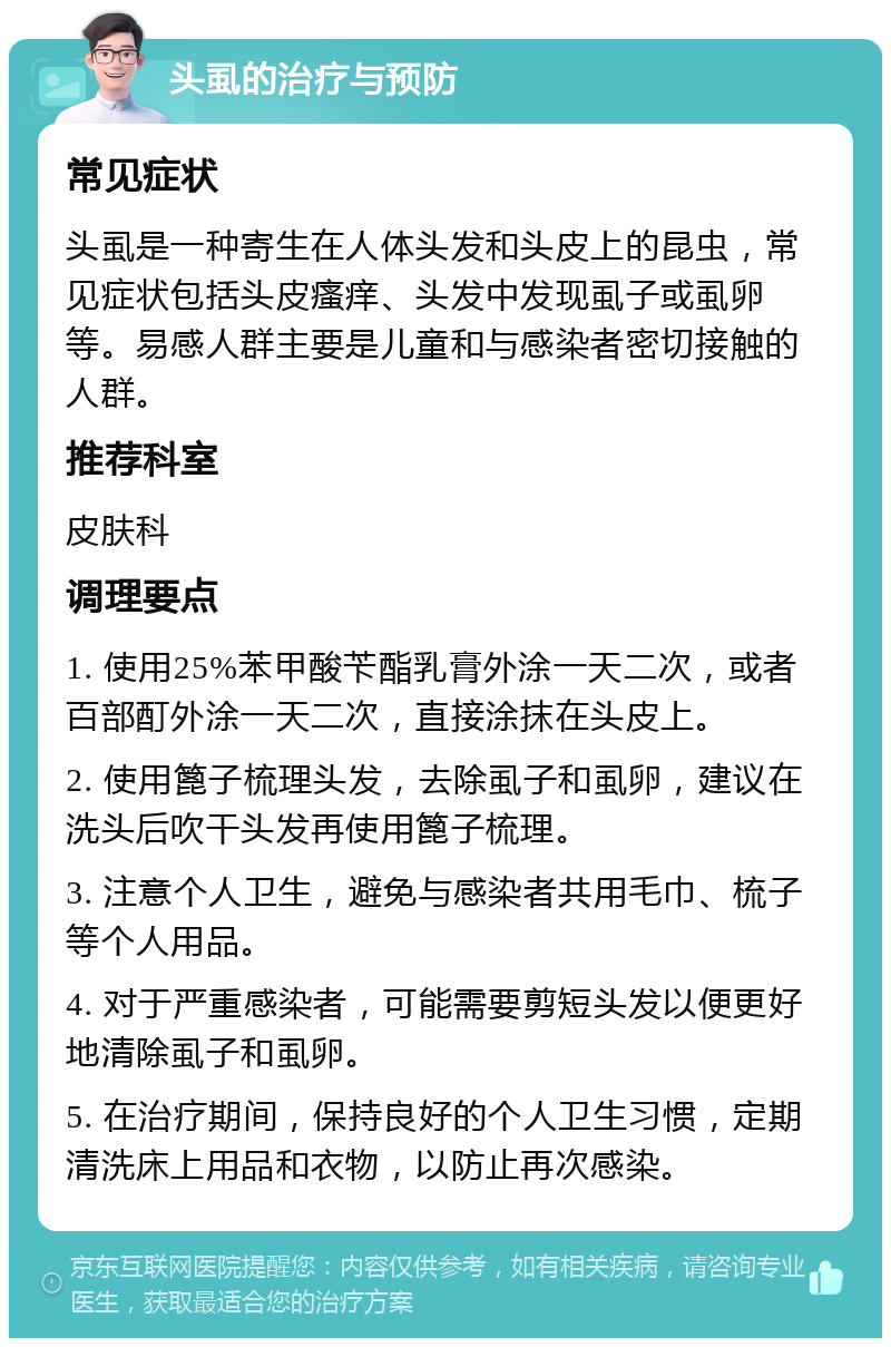 头虱的治疗与预防 常见症状 头虱是一种寄生在人体头发和头皮上的昆虫，常见症状包括头皮瘙痒、头发中发现虱子或虱卵等。易感人群主要是儿童和与感染者密切接触的人群。 推荐科室 皮肤科 调理要点 1. 使用25%苯甲酸苄酯乳膏外涂一天二次，或者百部酊外涂一天二次，直接涂抹在头皮上。 2. 使用篦子梳理头发，去除虱子和虱卵，建议在洗头后吹干头发再使用篦子梳理。 3. 注意个人卫生，避免与感染者共用毛巾、梳子等个人用品。 4. 对于严重感染者，可能需要剪短头发以便更好地清除虱子和虱卵。 5. 在治疗期间，保持良好的个人卫生习惯，定期清洗床上用品和衣物，以防止再次感染。