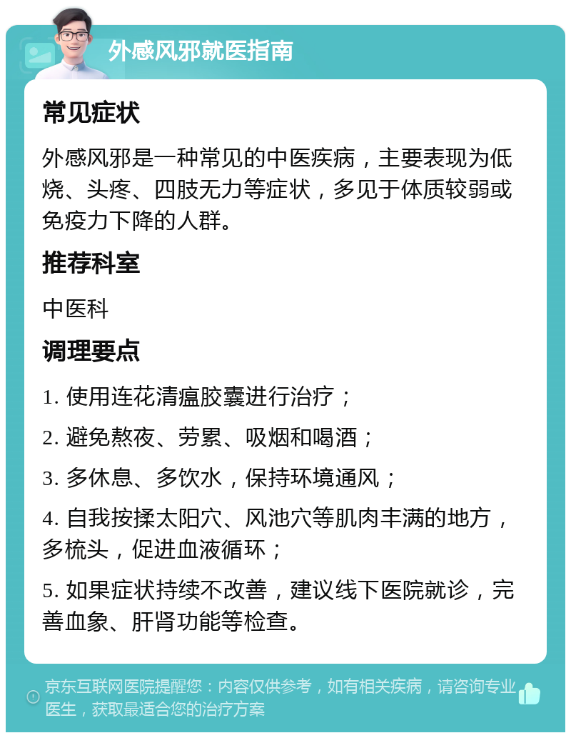 外感风邪就医指南 常见症状 外感风邪是一种常见的中医疾病，主要表现为低烧、头疼、四肢无力等症状，多见于体质较弱或免疫力下降的人群。 推荐科室 中医科 调理要点 1. 使用连花清瘟胶囊进行治疗； 2. 避免熬夜、劳累、吸烟和喝酒； 3. 多休息、多饮水，保持环境通风； 4. 自我按揉太阳穴、风池穴等肌肉丰满的地方，多梳头，促进血液循环； 5. 如果症状持续不改善，建议线下医院就诊，完善血象、肝肾功能等检查。