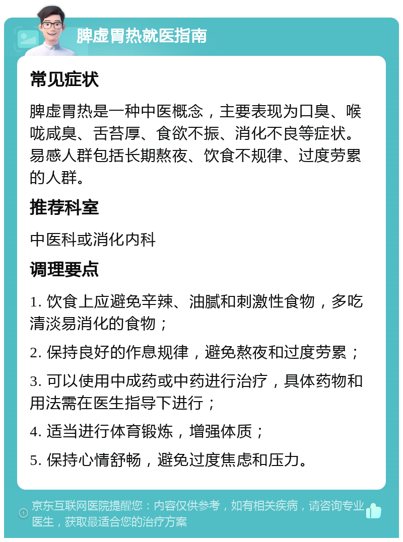 脾虚胃热就医指南 常见症状 脾虚胃热是一种中医概念，主要表现为口臭、喉咙咸臭、舌苔厚、食欲不振、消化不良等症状。易感人群包括长期熬夜、饮食不规律、过度劳累的人群。 推荐科室 中医科或消化内科 调理要点 1. 饮食上应避免辛辣、油腻和刺激性食物，多吃清淡易消化的食物； 2. 保持良好的作息规律，避免熬夜和过度劳累； 3. 可以使用中成药或中药进行治疗，具体药物和用法需在医生指导下进行； 4. 适当进行体育锻炼，增强体质； 5. 保持心情舒畅，避免过度焦虑和压力。