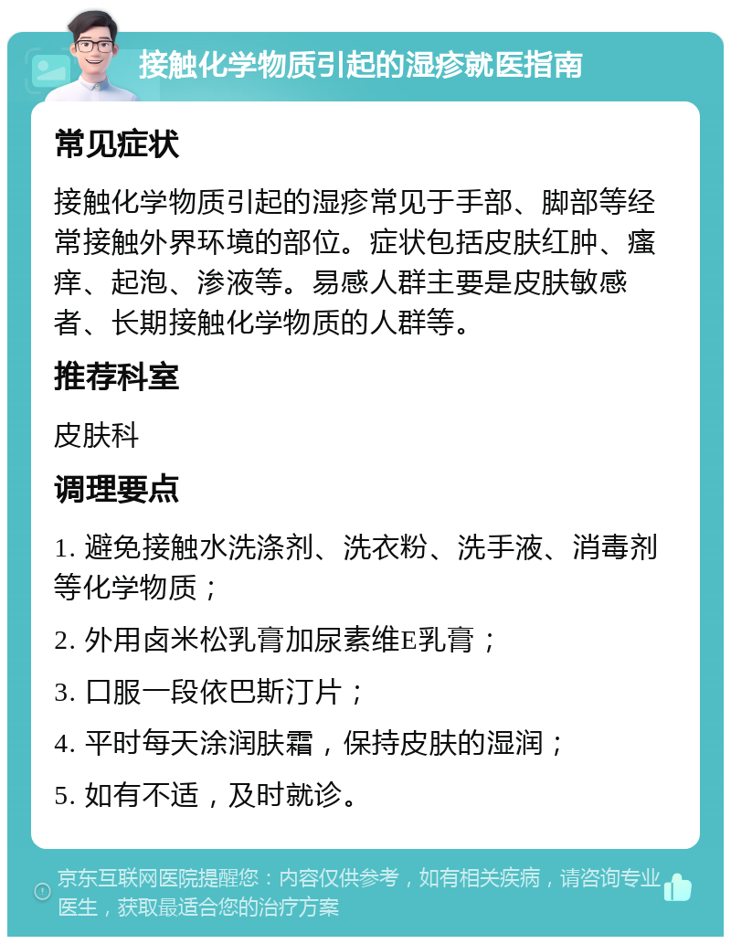 接触化学物质引起的湿疹就医指南 常见症状 接触化学物质引起的湿疹常见于手部、脚部等经常接触外界环境的部位。症状包括皮肤红肿、瘙痒、起泡、渗液等。易感人群主要是皮肤敏感者、长期接触化学物质的人群等。 推荐科室 皮肤科 调理要点 1. 避免接触水洗涤剂、洗衣粉、洗手液、消毒剂等化学物质； 2. 外用卤米松乳膏加尿素维E乳膏； 3. 口服一段依巴斯汀片； 4. 平时每天涂润肤霜，保持皮肤的湿润； 5. 如有不适，及时就诊。