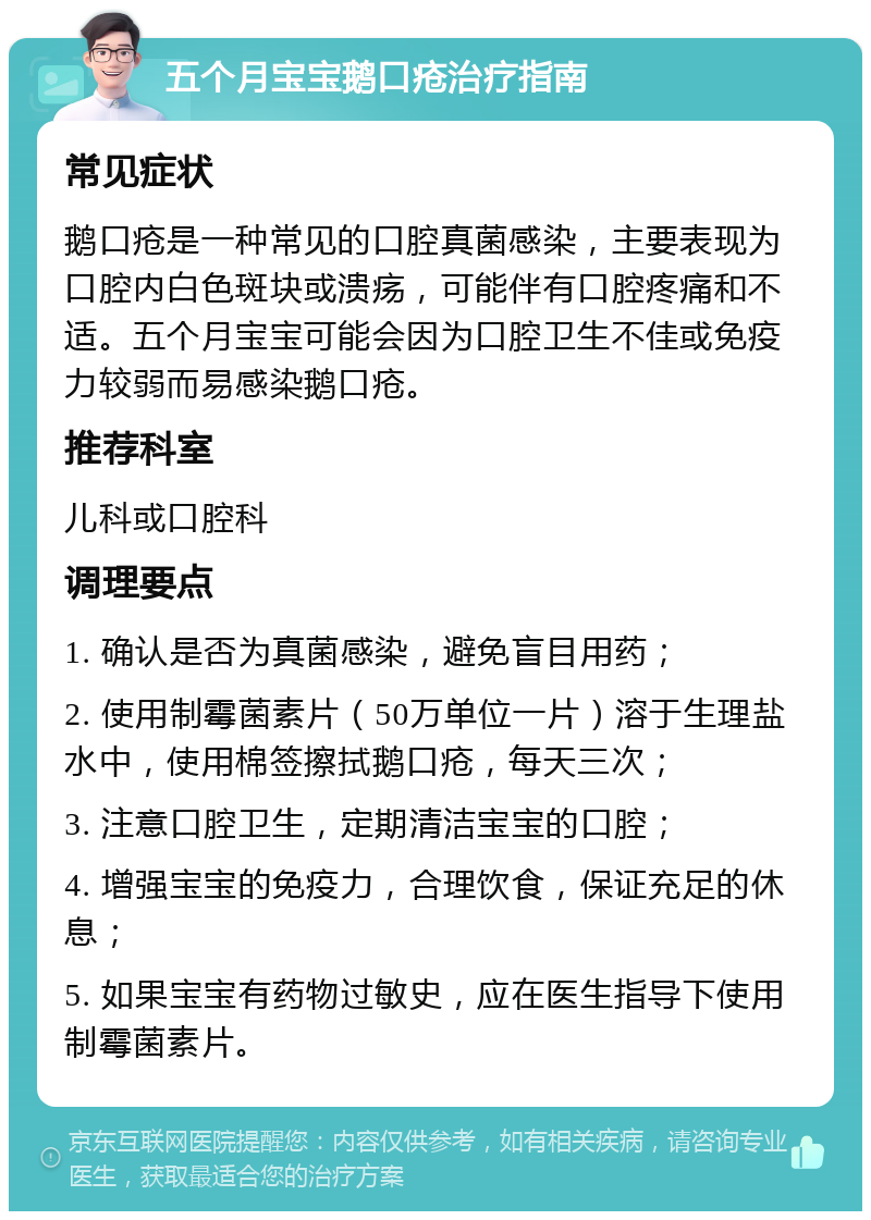 五个月宝宝鹅口疮治疗指南 常见症状 鹅口疮是一种常见的口腔真菌感染，主要表现为口腔内白色斑块或溃疡，可能伴有口腔疼痛和不适。五个月宝宝可能会因为口腔卫生不佳或免疫力较弱而易感染鹅口疮。 推荐科室 儿科或口腔科 调理要点 1. 确认是否为真菌感染，避免盲目用药； 2. 使用制霉菌素片（50万单位一片）溶于生理盐水中，使用棉签擦拭鹅口疮，每天三次； 3. 注意口腔卫生，定期清洁宝宝的口腔； 4. 增强宝宝的免疫力，合理饮食，保证充足的休息； 5. 如果宝宝有药物过敏史，应在医生指导下使用制霉菌素片。