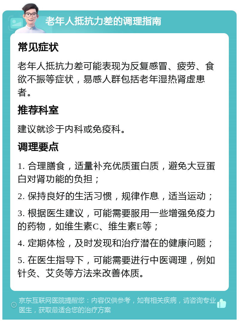 老年人抵抗力差的调理指南 常见症状 老年人抵抗力差可能表现为反复感冒、疲劳、食欲不振等症状，易感人群包括老年湿热肾虚患者。 推荐科室 建议就诊于内科或免疫科。 调理要点 1. 合理膳食，适量补充优质蛋白质，避免大豆蛋白对肾功能的负担； 2. 保持良好的生活习惯，规律作息，适当运动； 3. 根据医生建议，可能需要服用一些增强免疫力的药物，如维生素C、维生素E等； 4. 定期体检，及时发现和治疗潜在的健康问题； 5. 在医生指导下，可能需要进行中医调理，例如针灸、艾灸等方法来改善体质。