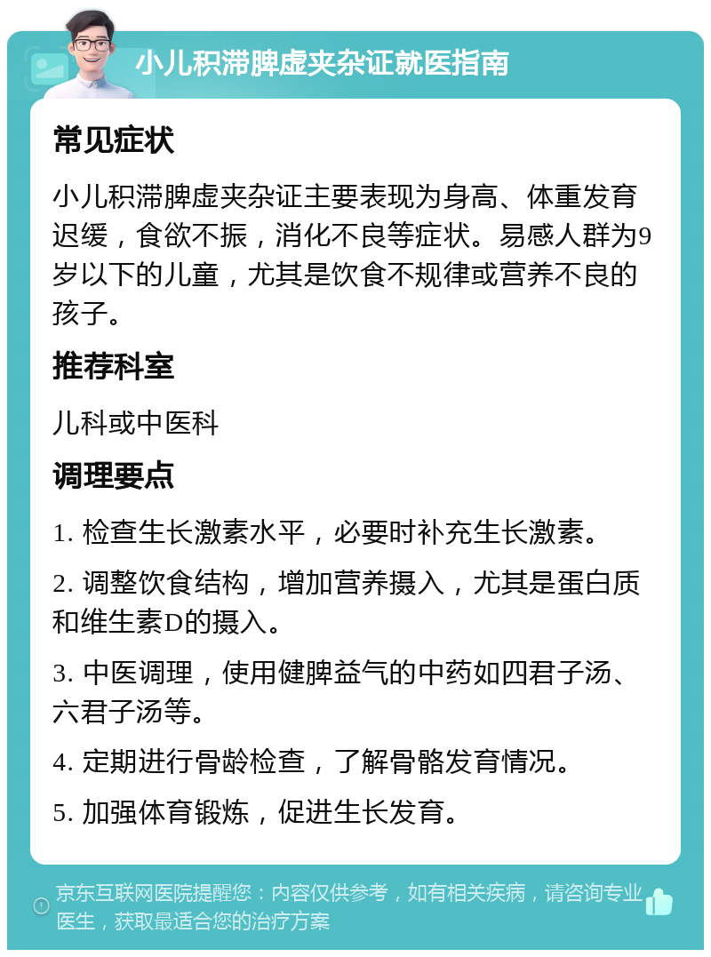 小儿积滞脾虚夹杂证就医指南 常见症状 小儿积滞脾虚夹杂证主要表现为身高、体重发育迟缓，食欲不振，消化不良等症状。易感人群为9岁以下的儿童，尤其是饮食不规律或营养不良的孩子。 推荐科室 儿科或中医科 调理要点 1. 检查生长激素水平，必要时补充生长激素。 2. 调整饮食结构，增加营养摄入，尤其是蛋白质和维生素D的摄入。 3. 中医调理，使用健脾益气的中药如四君子汤、六君子汤等。 4. 定期进行骨龄检查，了解骨骼发育情况。 5. 加强体育锻炼，促进生长发育。