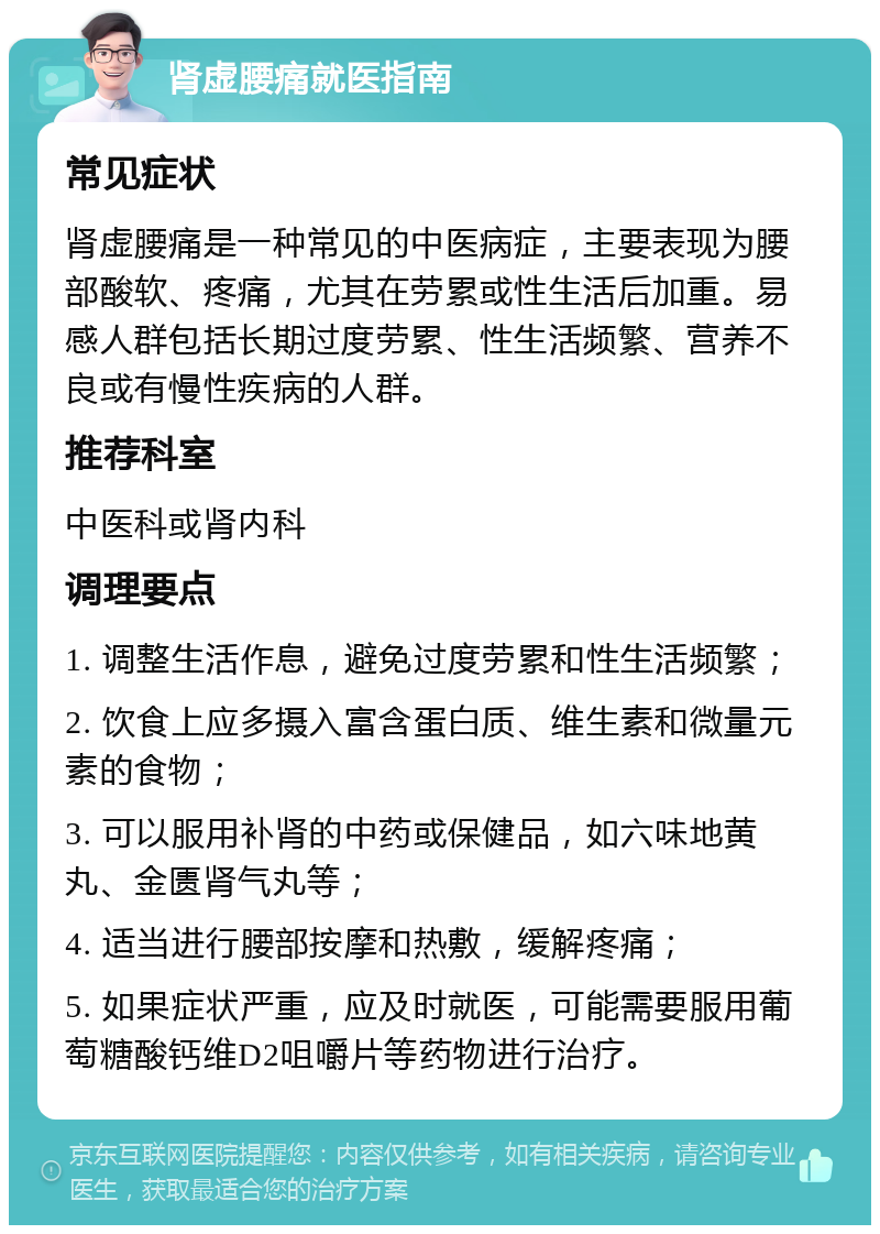 肾虚腰痛就医指南 常见症状 肾虚腰痛是一种常见的中医病症，主要表现为腰部酸软、疼痛，尤其在劳累或性生活后加重。易感人群包括长期过度劳累、性生活频繁、营养不良或有慢性疾病的人群。 推荐科室 中医科或肾内科 调理要点 1. 调整生活作息，避免过度劳累和性生活频繁； 2. 饮食上应多摄入富含蛋白质、维生素和微量元素的食物； 3. 可以服用补肾的中药或保健品，如六味地黄丸、金匮肾气丸等； 4. 适当进行腰部按摩和热敷，缓解疼痛； 5. 如果症状严重，应及时就医，可能需要服用葡萄糖酸钙维D2咀嚼片等药物进行治疗。